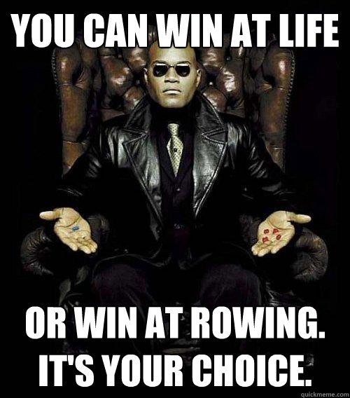 You can win at life or win at Rowing.  It's Your choice.  Morpheus