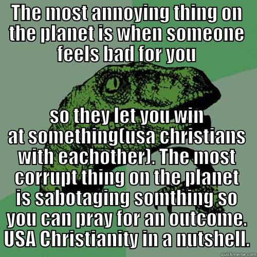 THE MOST ANNOYING THING ON THE PLANET IS WHEN SOMEONE FEELS BAD FOR YOU SO THEY LET YOU WIN AT SOMETHING(USA CHRISTIANS WITH EACHOTHER). THE MOST CORRUPT THING ON THE PLANET IS SABOTAGING SOMTHING SO YOU CAN PRAY FOR AN OUTCOME. USA CHRISTIANITY IN A NUTSHELL. Philosoraptor