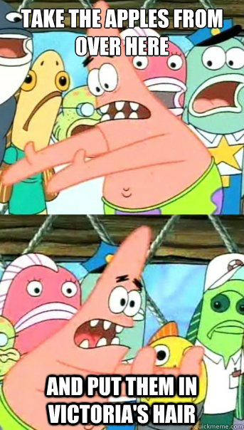 Take the apples from over here and put them in Victoria's hair  Push it somewhere else Patrick