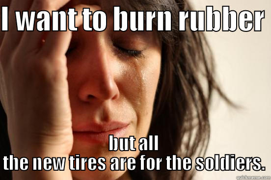 I WANT TO BURN RUBBER  BUT ALL THE NEW TIRES ARE FOR THE SOLDIERS. First World Problems