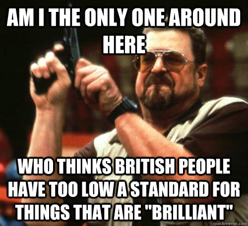 Am i the only one around here Who thinks British people have too low a standard for things that are 