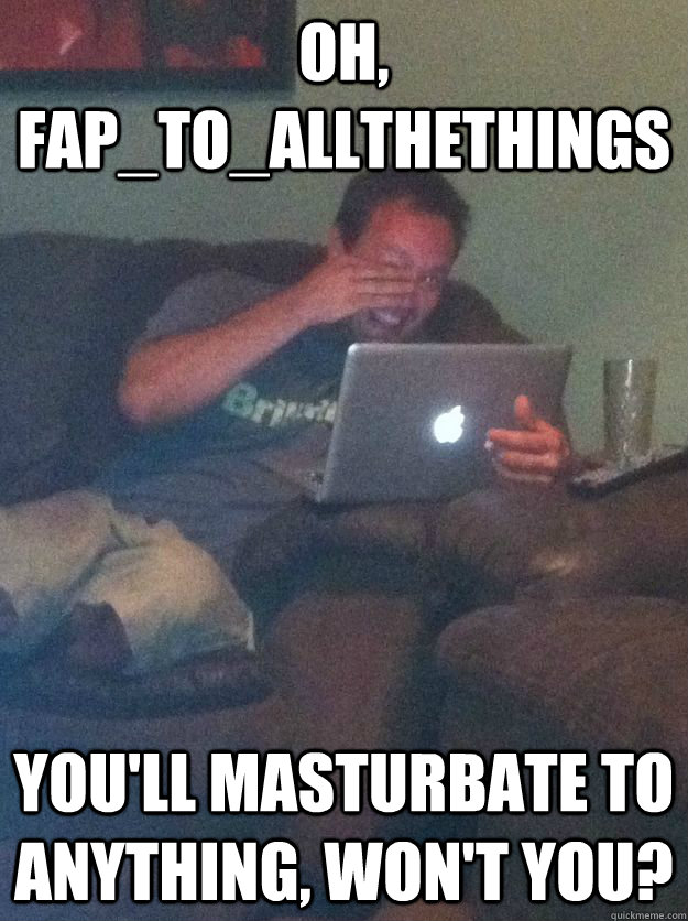 Oh, FAP_TO_ALLTHETHINGS You'll masturbate to anything, won't you? - Oh, FAP_TO_ALLTHETHINGS You'll masturbate to anything, won't you?  Misc
