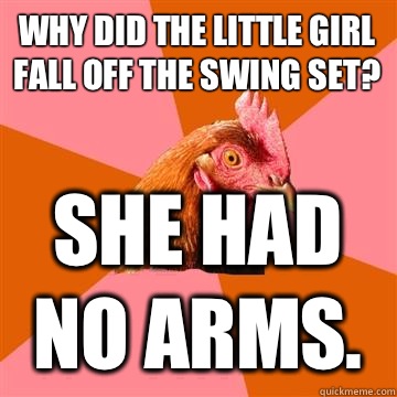 Why did the little girl fall off the swing set? She had no arms.  Anti-Joke Chicken