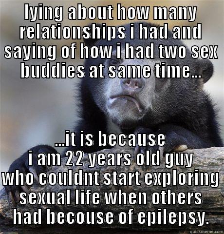 LYING ABOUT HOW MANY RELATIONSHIPS I HAD AND SAYING OF HOW I HAD TWO SEX BUDDIES AT SAME TIME... ...IT IS BECAUSE I AM 22 YEARS OLD GUY WHO COULDNT START EXPLORING SEXUAL LIFE WHEN OTHERS HAD BECAUSE OF EPILEPSY. Confession Bear