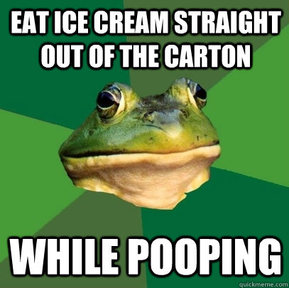 Eat ice cream straight out of the carton while pooping  Foul Bachelor Frog