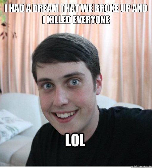 I had a dream that we broke up and i killed everyone lol  Overly Attached Boyfriend