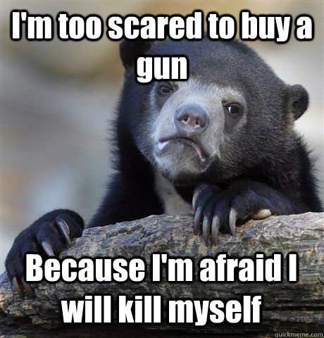 I'm too scared to buy a gun Because I'm afraid I will kill myself  Confession Bear