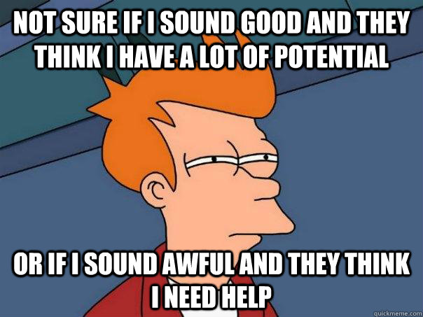 Not sure if I sound good and they think I have a lot of potential Or if I sound awful and they think I need help  Futurama Fry