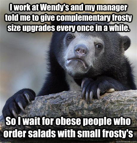 I work at Wendy's and my manager told me to give complementary frosty size upgrades every once in a while.  So I wait for obese people who order salads with small frosty's   Confession Bear