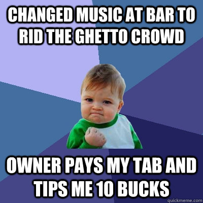 Changed music at bar to rid the ghetto crowd owner pays my tab and tips me 10 bucks - Changed music at bar to rid the ghetto crowd owner pays my tab and tips me 10 bucks  Success Kid