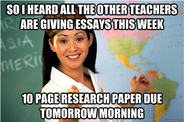 So I heard all the other teachers are giving essays this week 10 page research paper due tomorrow morning  Scumbag Teacher