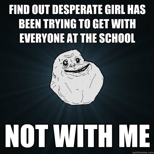 find out desperate girl has been trying to get with everyone at the school not with me  Forever Alone