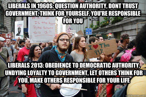 Liberals in 1960s: Question Authority, Dont Trust government, think for yourself, you're responsible for you Liberals 2013: Obedience to Democratic Authority, Undying loyalty to Government, Let others think for you, make others responsible for your life  