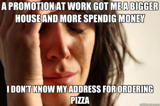A PROMOTION AT WORK GOT ME A BIGGER HOUSE AND MORE SPENDIG MONEY I DON'T KNOW MY ADDRESS FOR ORDERING PIZZA  First World Problems