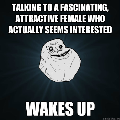 Talking to a fascinating, attractive female who actually seems interested  Wakes up  Forever Alone