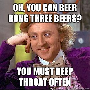 Oh, You can beer bong three beers? You must deep throat often  Psychotic Willy Wonka