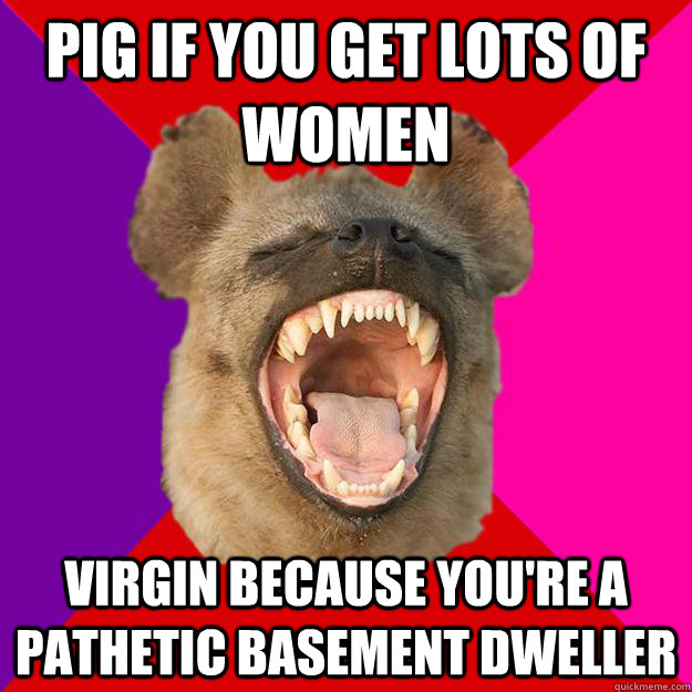 pig if you get lots of women virgin because you're a pathetic basement dweller  Radical Feminist Hyena