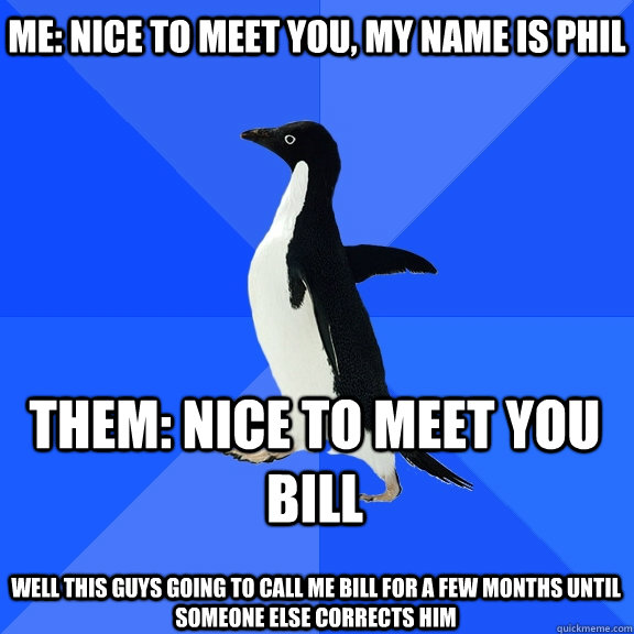 Me: Nice to meet you, my name is Phil Them: Nice to meet you bill  Well this guys going to call me bill for a few months until someone else corrects him  Socially Awkward Penguin