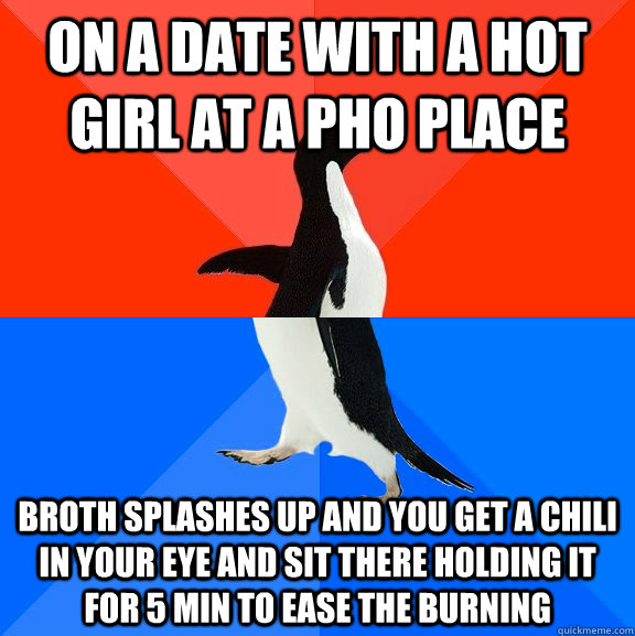 on a date with a hot girl at a PHO place broth splashes up and you get a chili in your eye and sit there holding it for 5 min to ease the burning  Socially Awesome Awkward Penguin
