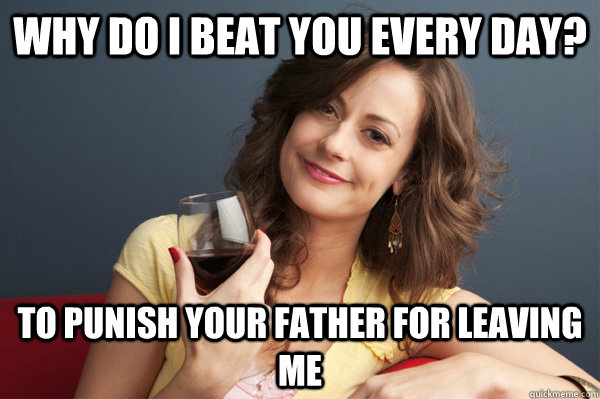 Why do I beat you every day? To punish your father for leaving me  Forever Resentful Mother