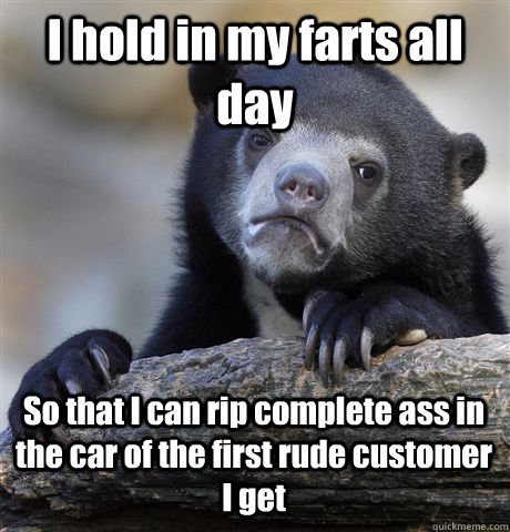 I hold in my farts all day So that I can rip complete ass in the car of the first rude customer I get  Confession Bear