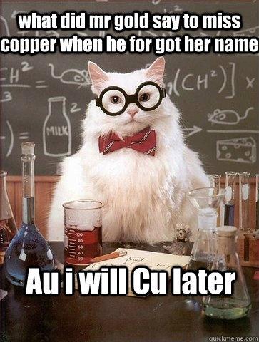 what did mr gold say to miss copper when he for got her name Au i will Cu later  Chemistry Cat