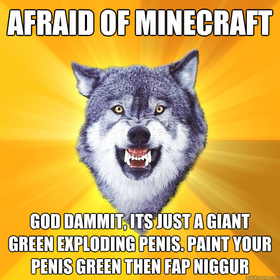 AFRAID OF MINECRAFT GOD DAMMIT, ITS JUST A GIANT GREEN EXPLODING PENIS. PAINT YOUR PENIS GREEN THEN FAP NIGGUR  Courage Wolf