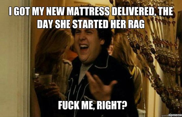 i got my new mattress delivered, the day she started her rag FUCK ME, RIGHT?  fuck me right