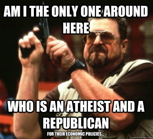 Am i the only one around here Who is an atheist and a republican for their economic policies...  Am I The Only One Around Here