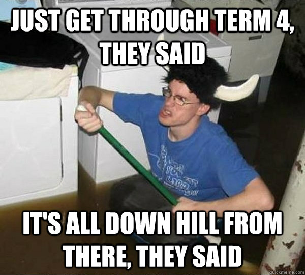 just get through term 4, they said it's all down hill from there, they said  They said