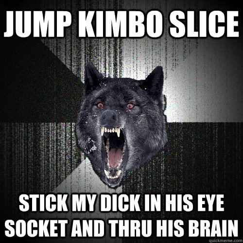 JUMP KIMBO SLICE STICK MY DICK IN HIS EYE SOCKET AND THRU HIS BRAIN  Insanity Wolf