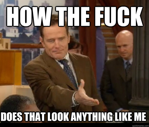 How the fuck does that look anything like me - How the fuck does that look anything like me  Annoyed Cranston