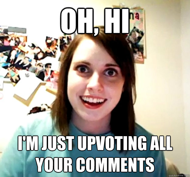oh, hi i'm just upvoting all your comments  Overly Attached Girlfriend