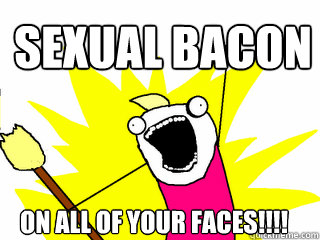 sexual bacon on all of your faces!!!!  All The Things