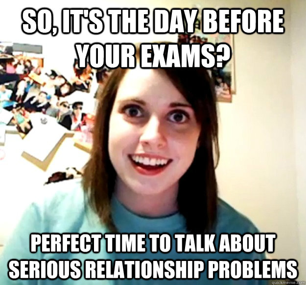 So, it's the day before your exams? Perfect time to talk about serious relationship problems  Overly Attached Girlfriend