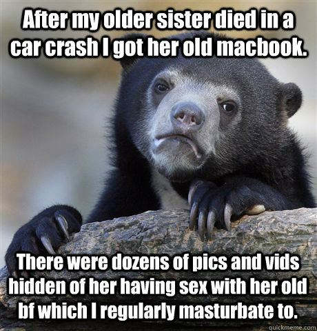 After my older sister died in a car crash I got her old macbook. There were dozens of pics and vids hidden of her having sex with her old bf which I regularly masturbate to. - After my older sister died in a car crash I got her old macbook. There were dozens of pics and vids hidden of her having sex with her old bf which I regularly masturbate to.  Confession Bear