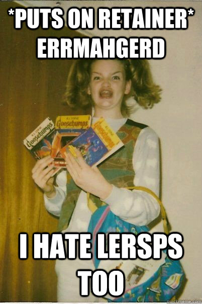 *puts on retainer* ERRMAHGERD I hate LERSPS TOO  BERKS