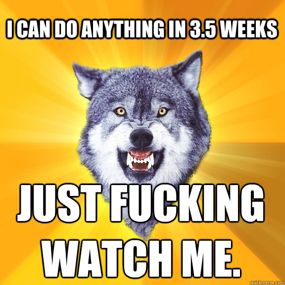 i Can do anything in 3.5 weeks just fucking 
watch me.  Courage Wolf