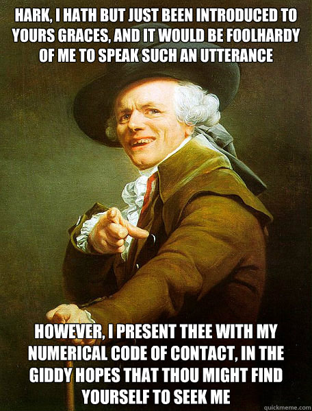 Hark, I hath but just been introduced to yours graces, and it would be foolhardy of me to speak such an utterance however, i present thee with my numerical code of contact, in the giddy hopes that thou might find yourself to seek me  Joseph Decreaux