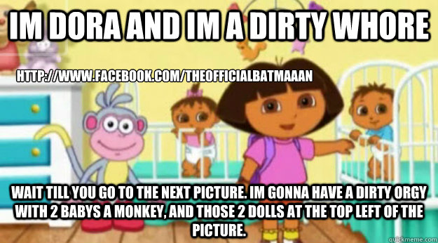 Im Dora and im a dirty whore wait till you go to the next picture. Im gonna have a dirty orgy with 2 babys a monkey, and those 2 dolls at the top left of the Picture. http://www.facebook.com/TheOfficialBatmaaan  Dora The Explorer Latino R-Rated Version