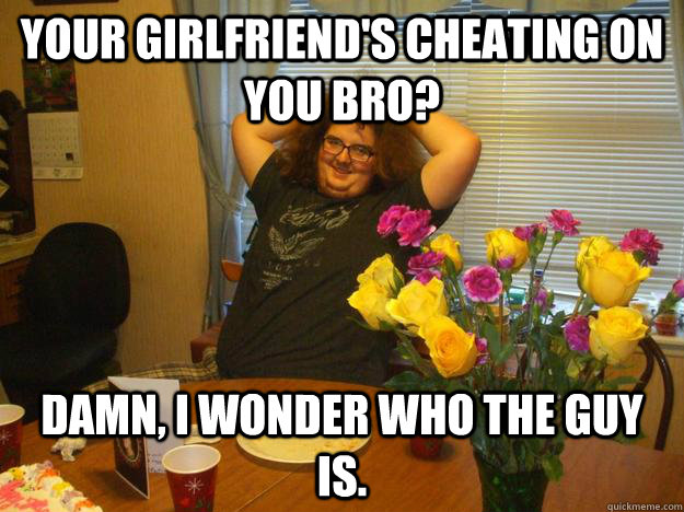 Your girlfriend's cheating on you bro? Damn, I wonder who the guy is.   