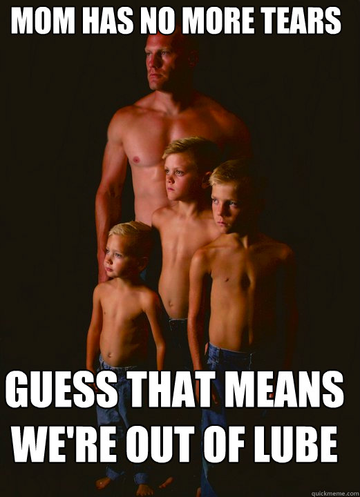 Mom has no more Tears Guess that means we're out of lube - Mom has no more Tears Guess that means we're out of lube  Shirtless Pappy