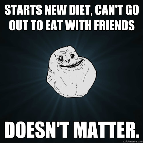 Starts new diet, can't go out to eat with friends Doesn't matter.  Forever Alone