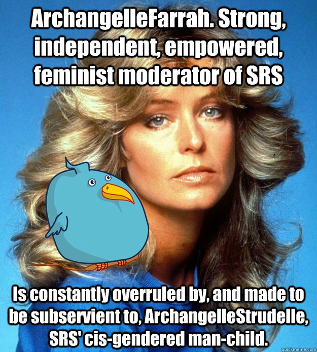 ArchangelleFarrah. Strong, independent, empowered, feminist moderator of SRS Is constantly overruled by, and made to be subservient to, ArchangelleStrudelle, SRS' cis-gendered man-child. - ArchangelleFarrah. Strong, independent, empowered, feminist moderator of SRS Is constantly overruled by, and made to be subservient to, ArchangelleStrudelle, SRS' cis-gendered man-child.  srs farrah