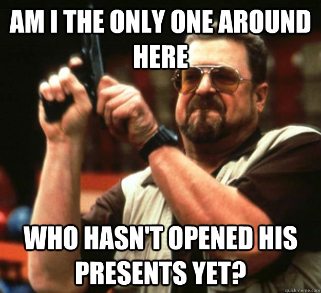 AM I THE ONLY ONE AROUND HERE WHO HASN'T OPENED HIS PRESENTS YET? - AM I THE ONLY ONE AROUND HERE WHO HASN'T OPENED HIS PRESENTS YET?  Am I the only one around here1