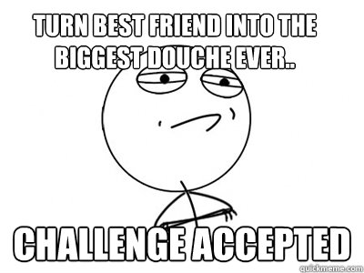 Turn best friend into the biggest douche ever.. Challenge Accepted  Challenge Accepted