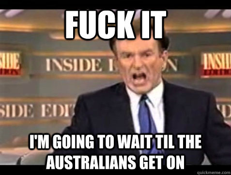 FUCK IT I'm going to wait til the Australians get on  Angry Bill