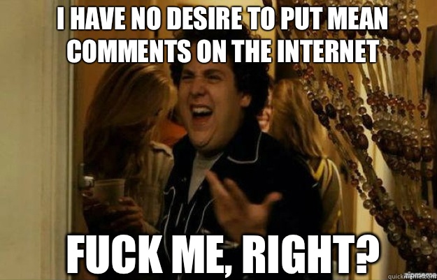 I have no desire to put mean comments on the internet FUCK ME, RIGHT?  fuck me right
