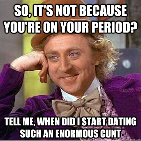 So, it's not because you're on your period? tell me, When did I start dating such an enormous cunt  Condescending Willy Wonka