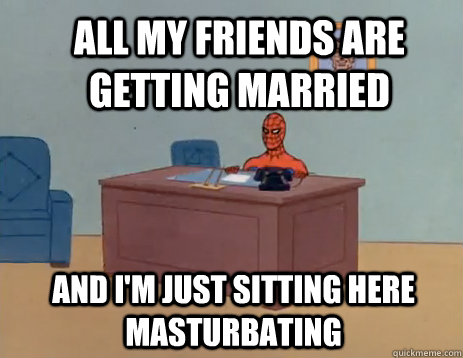 all my friends are getting married And i'm just sitting here masturbating  masturbating spiderman